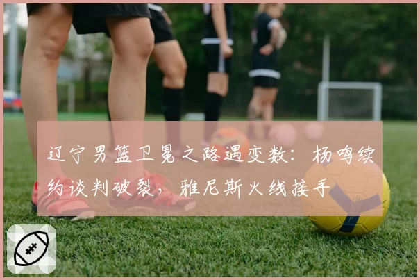 辽宁男篮卫冕之路遇变数：杨鸣续约谈判破裂，雅尼斯火线接手