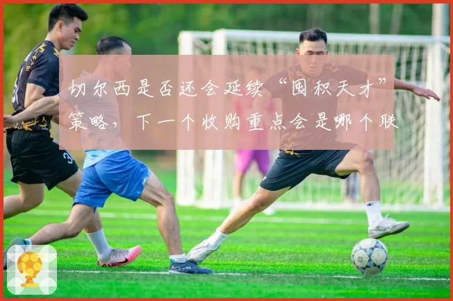 切尔西是否还会延续“囤积天才”策略，下一个收购重点会是哪个联赛？