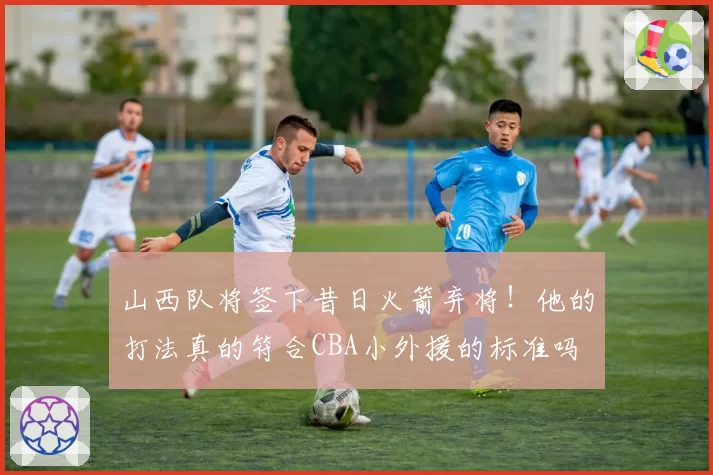 山西队将签下昔日火箭弃将!他的打法真的符合CBA小外援的标准吗