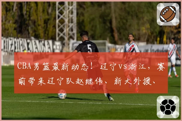 CBA男篮最新动态!辽宁vs浙江,赛前带来辽宁队赵继伟、新大外援、威尔斯以及浙江男篮最新消息