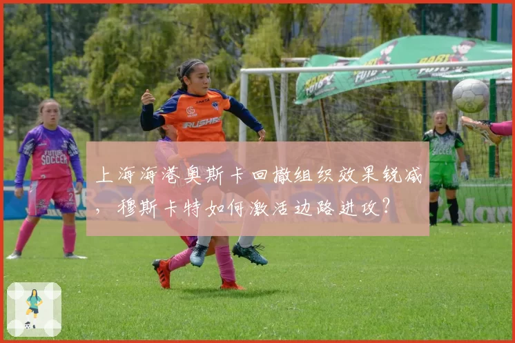 上海海港奥斯卡回撤组织效果锐减,穆斯卡特如何激活边路进攻?