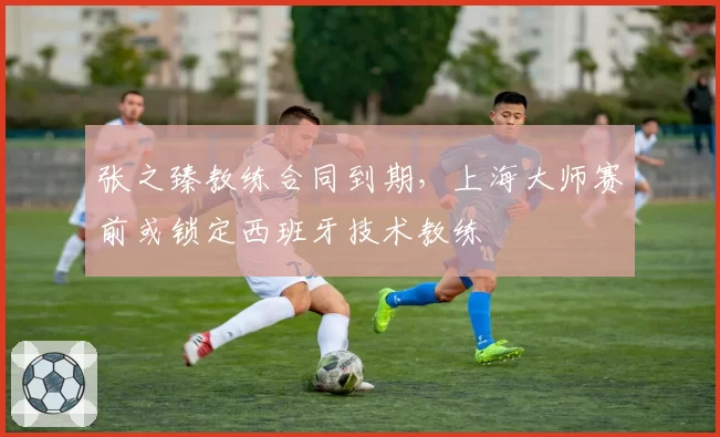 张之臻教练合同到期，上海大师赛前或锁定西班牙技术教练