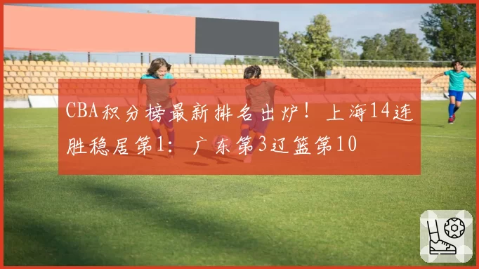 CBA积分榜最新排名出炉!上海14连胜稳居第1:广东第3辽篮第10