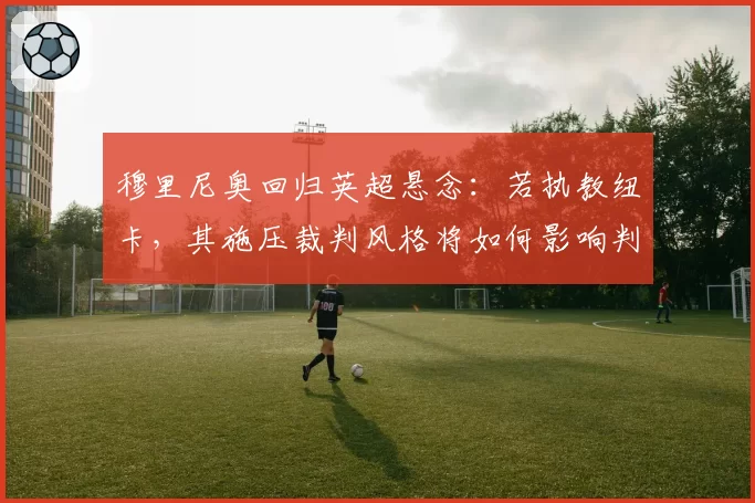 穆里尼奥回归英超悬念:若执教纽卡,其施压裁判风格将如何影响判罚环境?
